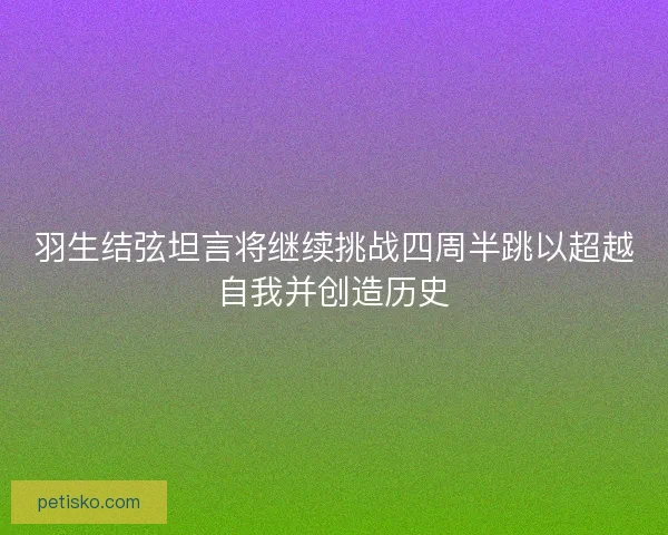 羽生结弦坦言将继续挑战四周半跳以超越自我并创造历史