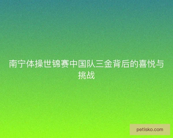 南宁体操世锦赛中国队三金背后的喜悦与挑战